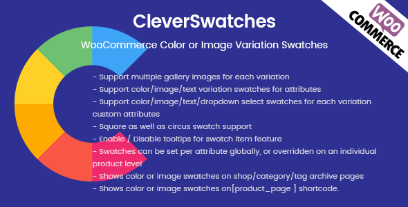 CleverSwatches – WooCommerce Color or Image Variation Swatches. Convert your normal variable attribute dropdown select to nicely looking color or image select. You can display images or color in all common size. Display them in round or square mode. CleverSwatches allows you to add multiple gallery images for each variation…