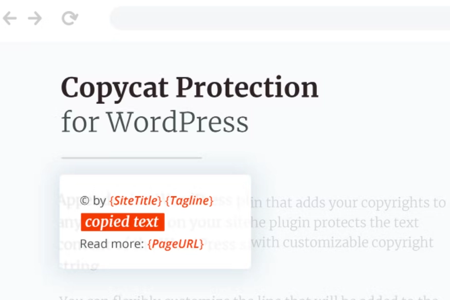 Copycat Protector for WordPress is a plugin that adds your copyrights to any copied text on your site. The plugin protects the text content of the WordPress site with customizable copyright string. You can flexibly customize the line that will be added to the copied text by adding: site name